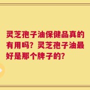 灵芝孢子油保健品真的有用吗？灵芝孢子油最好是那个牌子的？