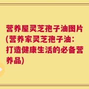 营养屋灵芝孢子油图片(营养家灵芝孢子油：打造健康生活的必备营养品)