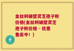 金丝利破壁灵芝孢子粉价格(金丝利破壁灵芝孢子粉价格 - 优惠售卖中！)