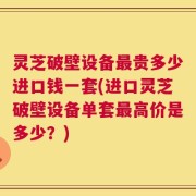 灵芝破壁设备最贵多少进口钱一套(进口灵芝破壁设备单套最高价是多少？)