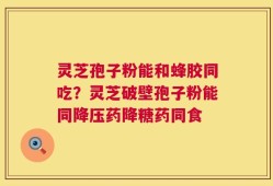 灵芝孢子粉能和蜂胶同吃？灵芝破壁孢子粉能同降压药降糖药同食