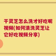 干灵芝怎么洗才好吃呢视频(如何清洗灵芝让它好吃视频分享)