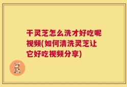 干灵芝怎么洗才好吃呢视频(如何清洗灵芝让它好吃视频分享)