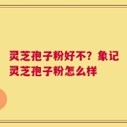 灵芝孢子粉好不？象记灵芝孢子粉怎么样