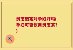 灵芝泡茶对孕妇好吗(孕妇可否饮用灵芝茶？)