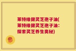 莱特维健灵芝孢子油(莱特维健灵芝孢子油：探索灵芝养生奥秘)