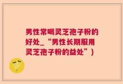 男性常喝灵芝孢子粉的好处_“男性长期服用灵芝孢子粉的益处”)