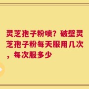 灵芝孢子粉喷？破壁灵芝孢子粉每天服用几次，每次服多少