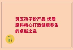 灵芝孢子粉产品 优质原料精心打造健康养生的卓越之选