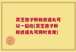 灵芝孢子粉和逍遥丸可以一起吃(灵芝孢子粉和逍遥丸可同时食用)