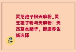 灵芝孢子粉天麻粉_灵芝孢子粉与天麻粉：天然草本精华，健康养生新选择