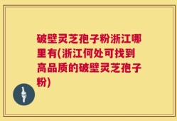 破壁灵芝孢子粉浙江哪里有(浙江何处可找到高品质的破壁灵芝孢子粉)
