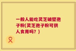 一般人能吃灵芝破壁孢子粉(灵芝孢子粉可供人食用吗？)