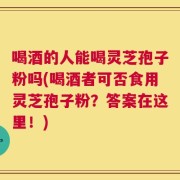 喝酒的人能喝灵芝孢子粉吗(喝酒者可否食用灵芝孢子粉？答案在这里！)