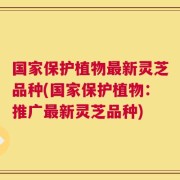 国家保护植物最新灵芝品种(国家保护植物：推广最新灵芝品种)