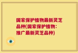 国家保护植物最新灵芝品种(国家保护植物：推广最新灵芝品种)