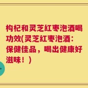 构杞和灵芝红枣泡酒喝功效(灵芝红枣泡酒：保健佳品，喝出健康好滋味！)