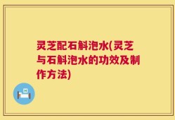 灵芝配石斛泡水(灵芝与石斛泡水的功效及制作方法)