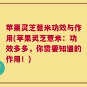 苹果灵芝薏米功效与作用(苹果灵芝薏米：功效多多，你需要知道的作用！)