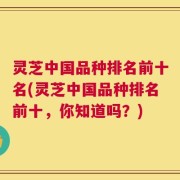 灵芝中国品种排名前十名(灵芝中国品种排名前十，你知道吗？)