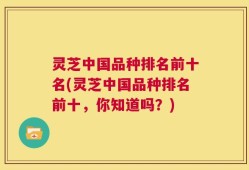 灵芝中国品种排名前十名(灵芝中国品种排名前十，你知道吗？)