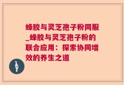 蜂胶与灵芝孢子粉同服_蜂胶与灵芝孢子粉的联合应用：探索协同增效的养生之道