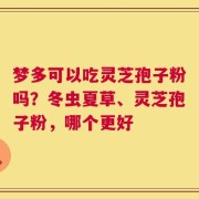 梦多可以吃灵芝孢子粉吗？冬虫夏草、灵芝孢子粉，哪个更好