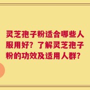 灵芝孢子粉适合哪些人服用好？了解灵芝孢子粉的功效及适用人群？
