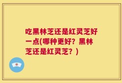 吃黑林芝还是红灵芝好一点(哪种更好？黑林芝还是红灵芝？)