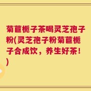 菊苣栀子茶喝灵芝孢子粉(灵芝孢子粉菊苣栀子合成饮，养生好茶！)