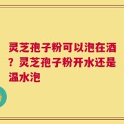 灵芝孢子粉可以泡在酒？灵芝孢子粉开水还是温水泡