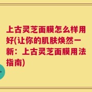 上古灵芝面膜怎么样用好(让你的肌肤焕然一新：上古灵芝面膜用法指南)