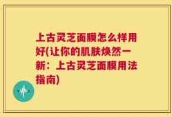 上古灵芝面膜怎么样用好(让你的肌肤焕然一新：上古灵芝面膜用法指南)