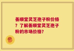 善顺堂灵芝孢子粉价格？了解善顺堂灵芝孢子粉的市场价格？