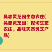 吴忠灵芝园生态农庄(吴忠灵芝园：探访生态农庄，品味天然灵芝产品)