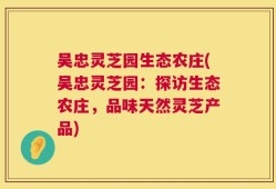 吴忠灵芝园生态农庄(吴忠灵芝园：探访生态农庄，品味天然灵芝产品)