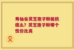 寿仙谷灵芝孢子粉能抗癌么？灵芝孢子粉哪个性价比高