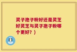 灵子孢子粉好还是灵芝好灵芝与灵子孢子粉哪个更好？)