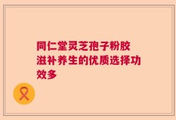 同仁堂灵芝孢子粉胶 滋补养生的优质选择功效多