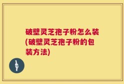 破壁灵芝孢子粉怎么装(破壁灵芝孢子粉的包装方法)