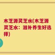 木芝源灵芝水(木芝源灵芝水：滋补养生好选择)