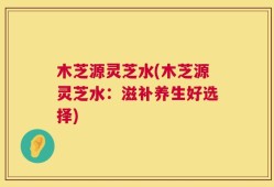 木芝源灵芝水(木芝源灵芝水：滋补养生好选择)