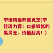李佳琦推荐黑灵芝(李佳琦力荐：口感细腻的黑灵芝，价值超高！)