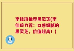 李佳琦推荐黑灵芝(李佳琦力荐：口感细腻的黑灵芝，价值超高！)