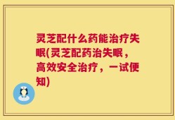 灵芝配什么药能治疗失眠(灵芝配药治失眠，高效安全治疗，一试便知)