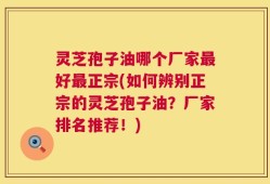 灵芝孢子油哪个厂家最好最正宗(如何辨别正宗的灵芝孢子油？厂家排名推荐！)