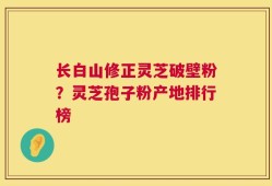 长白山修正灵芝破壁粉？灵芝孢子粉产地排行榜