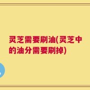 灵芝需要刷油(灵芝中的油分需要刷掉)