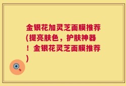 金银花加灵芝面膜推荐(提亮肤色，护肤神器！金银花灵芝面膜推荐)