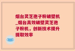 烟台灵芝孢子粉破壁机_烟台高效破壁灵芝孢子粉机，创新技术提升提取效率